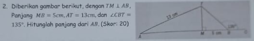 Diberikan gambar berikut, dengan TM⊥ AB,
Panjang MB=5cm,AT=13cm , dan ∠ CBT=
135°. Hitunglah panjang dari AB. (Skor: 20)