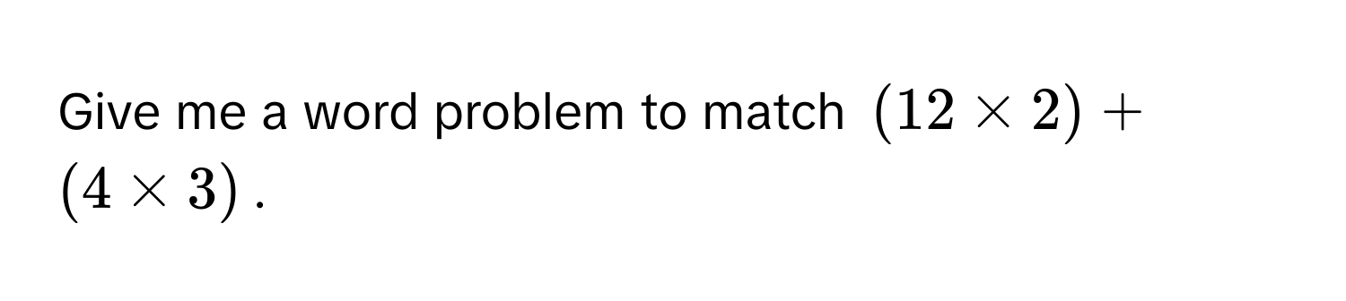 Give me a word problem to match (12 * 2) + (4 * 3).