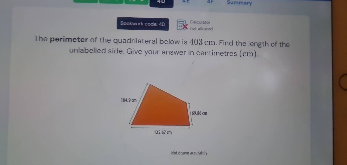 4F 
4D Summary 
Bookwork code: 4D Calculator 
not allowed 
The perimeter of the quadrilateral below is 403 cm. Find the length of the 
unlabelled side. Give your answer in centimetres (cm). 
Not drawn accurately