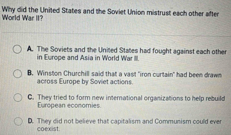 Why did the United States and the Soviet Union mistrust each other after
World War II?
A. The Soviets and the United States had fought against each other
in Europe and Asia in World War II.
B. Winston Churchill said that a vast "iron curtain" had been drawn
across Europe by Soviet actions.
C. They tried to form new international organizations to help rebuild
European economies.
D. They did not believe that capitalism and Communism could ever
coexist.