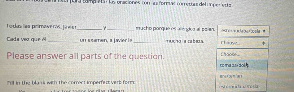 a la lista para completar las oraciones con las formas correctas del imperfecto.
Todas las primaveras, Javier_ y_ mucho porque es alérgico al polen. estornudaba/tosía $
Cada vez que él_ un examen, a Javier le_ mucho la cabeza. Choose... ;
Please answer all parts of the question. Choose...
tomaba/dol
era/tenían
Fill in the blank with the correct imperfect verb form:
estornudaba/tosía