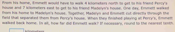 From his home, Emmett would have to walk 4 kilometers north to get to his friend Percy's 
house and 7 kilometers east to get to his friend Madelyn's house. One day, Emmett walked 
from his home to Madelyn's house. Together, Madelyn and Emmett cut directly through the 
field that separated them from Percy's house. When they finished playing at Percy's, Emmett 
walked back home. In all, how far did Emmett walk? If necessary, round to the nearest tenth.
kilometers