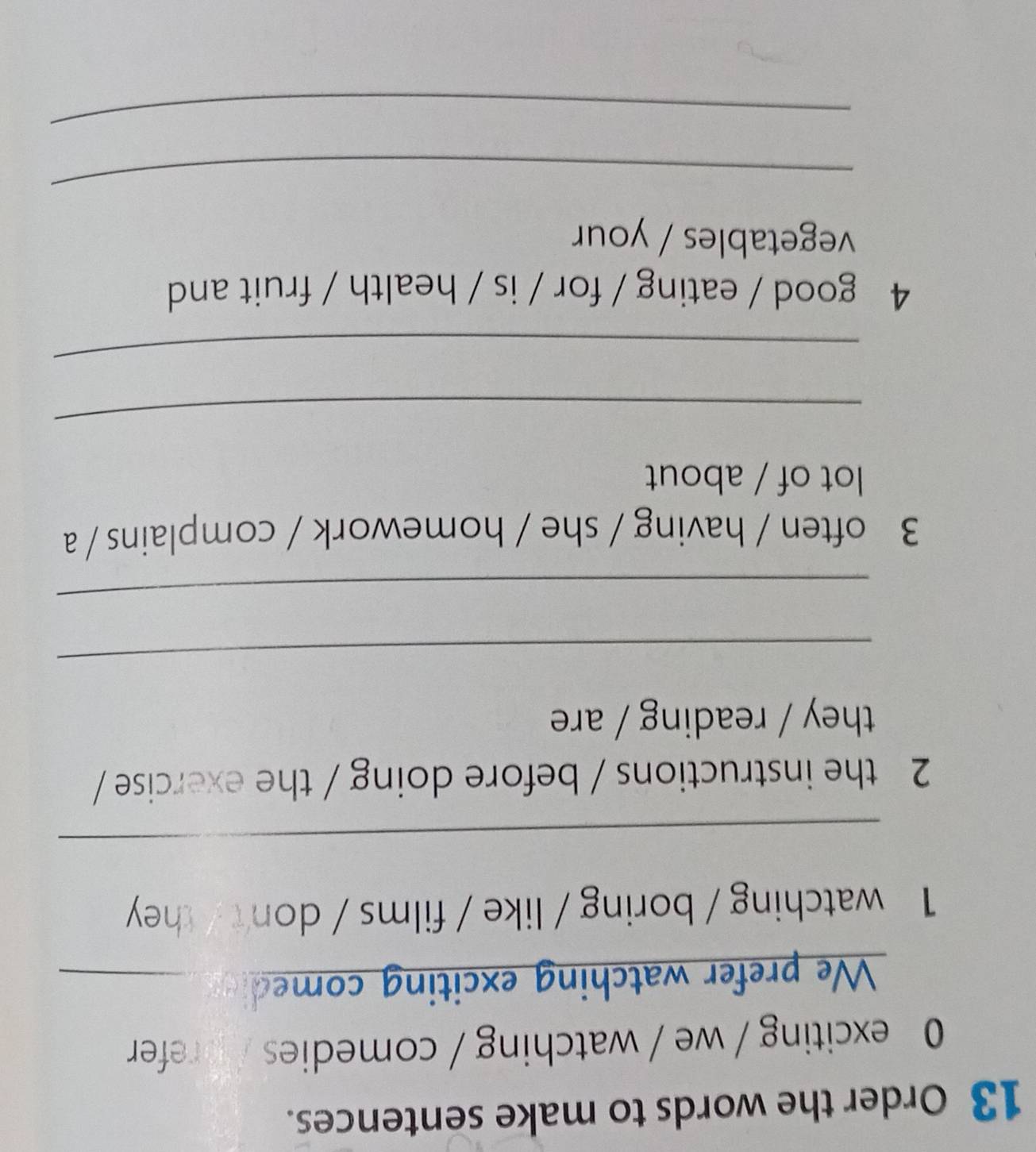 Order the words to make sentences. 
0 exciting / we / watching / comedies / refer 
We prefer watching exciting comed_ 
1 watching / boring / like / films / don't / they 
_ 
2 the instructions / before doing / the exercise / 
they / reading / are 
_ 
_ 
3 often / having / she / homework / complains / a 
lot of / about 
_ 
_ 
4 good / eating / for / is / health / fruit and 
vegetables / your 
_ 
_