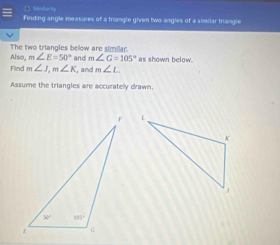 Similarity
Finding angle measures of a triangle given two angles of a similar triangle
The two triangles below are similar.
Also, m∠ E=50° and m∠ G=105° as shown below.
Find m∠ J,m∠ K , and m∠ L.
Assume the triangles are accurately drawn.