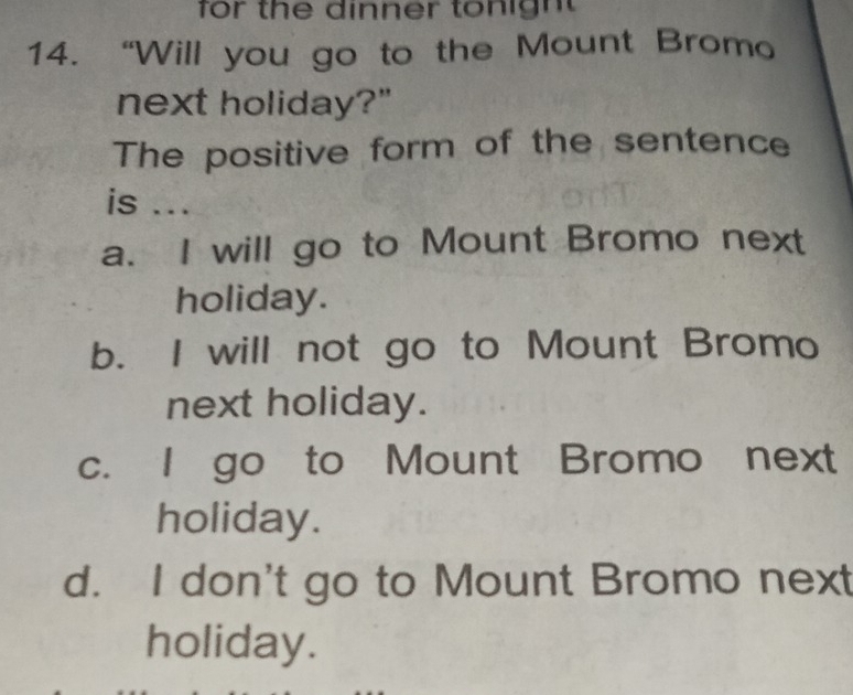 for the dinner tonigh 
14. “Will you go to the Mount Bromo
next holiday?"
The positive form of the sentence
is ...
a. I will go to Mount Bromo next
holiday.
b. I will not go to Mount Bromo
next holiday.
c. I go to Mount Bromo next
holiday.
d. I don't go to Mount Bromo next
holiday.