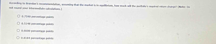 According to Brandon's recommendation, assuming that the market is in equilibrium, how much will the portfolio's required return change? (Note: Do
not round your intermediate calculations.)
0.7590 percentage points
0.5148 percentage points
0.6600 percentage points
0.8184 percentage points