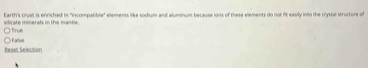 Earth's crust is enriched in 'incompatible" elements like sodium and aluminum because ions of these elements do not fit easily into the crystal structure of
silicate minerals in the mantle.
True
False
Reset Selection