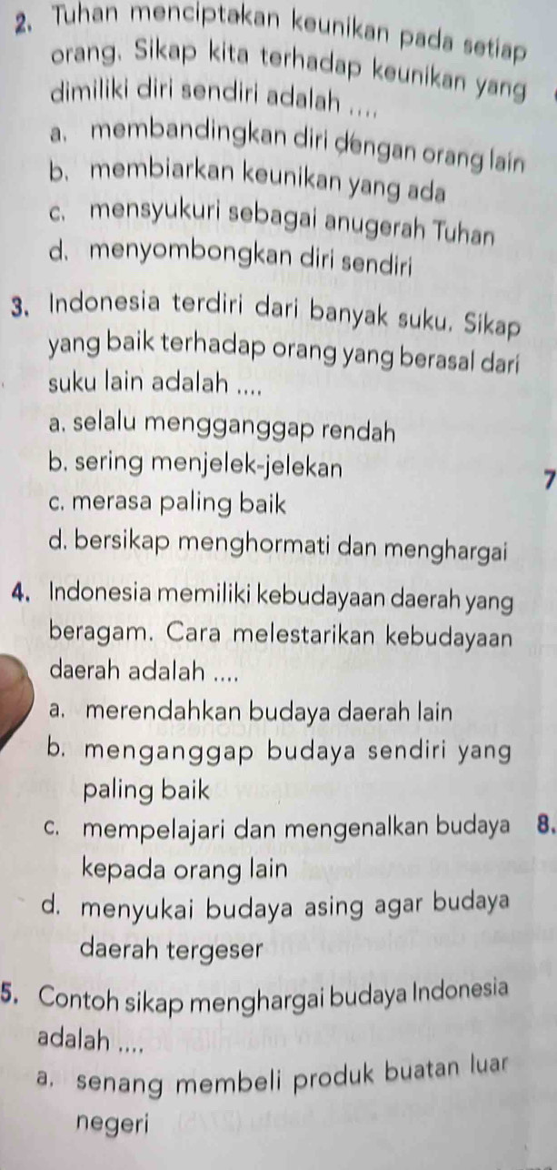 Tuhan menciptakan keunikan pada setiap
orang. Sikap kita terhadap keunikan yan
dimiliki diri sendiri adalah ....
a. membandingkan diri dengan orang lain
b. membiarkan keunikan yang ada
c. mensyukuri sebagai anugerah Tuhan
d.menyombongkan diri sendiri
3. Indonesia terdiri dari banyak suku. Sikap
yang baik terhadap orang yang berasal dari
suku lain adalah ....
a. selalu mengganggap rendah
b. sering menjelek-jelekan
7
c. merasa paling baik
d. bersikap menghormati dan menghargai
4. Indonesia memiliki kebudayaan daerah yang
beragam. Cara melestarikan kebudayaan
daerah adalah ....
a. merendahkan budaya daerah lain
b. menganggap budaya sendiri yang
paling baik
c. mempelajari dan mengenalkan budaya 8.
kepada orang lain
d. menyukai budaya asing agar budaya
daerah tergeser
5. Contoh sikap menghargai budaya Indonesia
adalah ....
a. senang membeli produk buatan luar
negeri