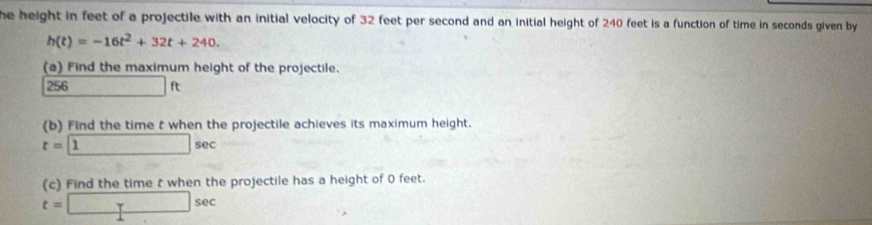 he height in feet of a projectile with an initial velocity of 32 feet per second and an initial height of 240 feet is a function of time in seconds given by
h(t)=-16t^2+32t+240. 
(a) Find the maximum height of the projectile. 
256 □ ft
(b) Find the time t when the projectile achieves its maximum height.
t=□ sec
(c) Find the time t when the projectile has a height of 0 feet.
t=□ sec