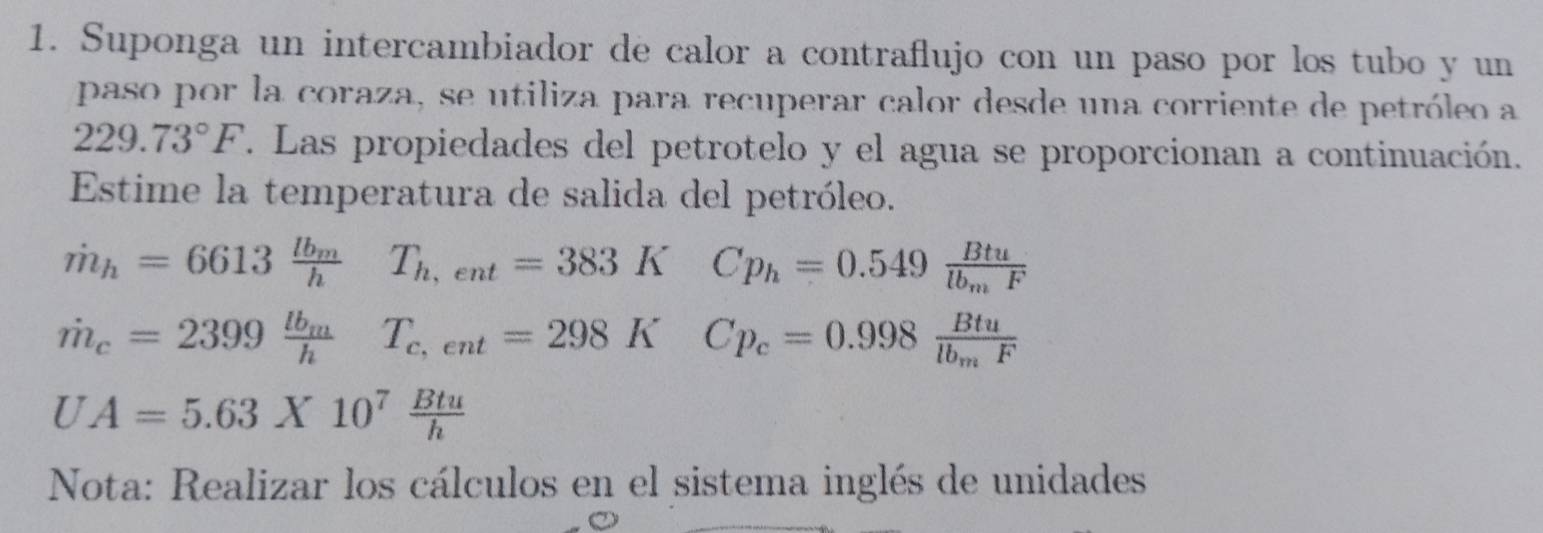 Suponga un intercambiador de calor a contraflujo con un paso por los tubo y un 
paso por la coraza, se utiliza para recuperar calor desde una corriente de petróleo a
229.73°F. Las propiedades del petrotelo y el agua se proporcionan a continuación. 
Estime la temperatura de salida del petróleo.
dot m_h=6613frac lb_mhT_h,ent=383K □  Cp_h=0.549frac Btulb_mF
dot m_c=2399frac lb_mhT_c,ent=298K Cp_c=0.998frac Btulb_mF
UA=5.63X10^7 Btu/h 
Nota: Realizar los cálculos en el sistema inglés de unidades