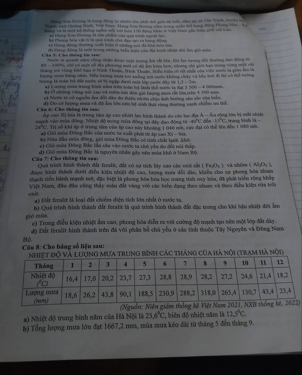 Hang Sơn Đoòng là hang động tự nhiên lớn nhất thế giới đã biết, nằm tại xã Tân Trạch, huyện B/,
Trạch, tỉnh Quảng Binh, Việt Nam. Hang Sơn Đoòng năm trong quản thể hang động Phong Nha - K
Bằng và là một hệ thống ngầm nổi với hơn 150 động khác ở Việt Nam gần biên giới với Lào.
a) Hang Sơn Doòng là sản phẩm của quá trình ngoại lực.
b) Phong hóa vật lí là quá trình chủ đạo tạo ra hang động.
e) Hang động thường xuất hiện ở những nơi đá khó hòa tan.
d) Hang động là một trong những biểu hiện của địa hình nhiệt đới ẩm gió mùa.
Câu 5: Cho thông tin sau:
Nước ta quanh năm cũng nhận được một lượng ẩm rất lớn. Độ ẩm tương đổi thường đao động từ
80 - 100%, chỉ có một số địa phương mới có độ ẩm kém hơn, nhưng chỉ giới hạn trong vòng một vài
thắng trừ vùng khô hạn ở Ninh Thuận, Bình Thuận. Biểu hiện rõ rệt nhất của việc nước ta giàu ẩm là
lượng mưa hàng năm. Nếu lượng mưa rơi xuống mà nước không chảy và bốc hơi đi thì có thể tưởng
tượng là toàn bộ đất nước sẽ bị ngập đưới một lớp nước dày từ 1,5 - 2m.
a) Lượng mưa trung bình năm trên toàn bộ lãnh thổ nước ta đạt 3 500 - 4 000mm.
b) Ở những vùng núi cao và sườn núi đón gió lượng mưa rất lớn,trên 4 500 mm.
c) Nước ta có nguồn ẩm dồi dào do thiên nhiên chịu ảnh hưởng sâu sắc của biển.
d) Do có lượng mưa và độ ẩm lớn nên hệ sinh thái rừng thường xanh chiếm ưu thế.
Câu 6: Cho thông tin sau:
Áp cao Xi-bia là trung tâm áp cao nhiệt lực hình thành do các lục địa Á - Âu rộng lớn bị mắt nhiệt
mạnh vào mùa đông. Nhiệt độ trong mùa đông tại đây dao động từ -40^0C đến -15°C , trung bình là -
24°C P. Trị số khí áp ở trung tâm của áp cao này khoảng 1 040 mb, cực đại có thể lên đến 1 080 mb.
a) Gió mùa Đông Bắc của nước ta xuất phát từ áp cao Xi - bia.
b) Nửa đầu mùa đông, gió mùa Đông Bắc có tính chất lạnh ,khô.
c) Gió mùa Đông Bắc lấn sâu vào nước ta chủ yếu do đồi núi thấp.
d) Gió mùa Đông Bắc là nguyên nhân gây nên mùa khô ở Nam Bộ.
* Câu 7: Cho thông tin sau:
Quá trình hình thành đất feralit, đất có sự tích lũy cao các oxit sắt (Fe_2O_3) và nhôm (Al_2O_3),
được hình thành dưới điều kiện nhiệt độ cao, lượng mưa dồi dào, khiến cho sự phong hóa nham
thạch tiến hành mạnh mẽ, đặc biệt là phong hóa hóa học mang tính oxy hóa, đã phát triển rộng khắp
Việt Nam, đầu đầu cũng thấy màu đất vàng với các biến dạng theo nham và theo điều kiện rửa trôi
oxit.
a) Đất feralit là loại đất chiếm diện tích lớn nhất ở nước ta.
b) Quá trình hình thành đất feralit là quá trình hình thành đất đặc trưng cho khí hậu nhiệt đới ẩm
gió mùa.
c) Trong điều kiện nhiệt ẩm cao, phong hóa diễn ra với cường độ mạnh tạo nên một lớp đất dày.
d) Đất feralit hình thành trên đá vôi phân bố chủ yếu ở các tỉnh thuộc Tây Nguyên và Đông Nam
Bộ.
Câu 8: Cho bảng số liệu sau:
NG MƯA TRUNG BÌNH CÁC tHánG CủA hà nộI (TrẠM Hà nội)
(Nguồn:)
a) Nhiệt độ trung bình năm của Hà Nội là 23,6^0C , biên độ nhiệt năm là 12,5^0C.
b) Tổng lượng mưa lớn đạt 1667,2 mm, mùa mưa kéo dài từ tháng 5 đến tháng 9.