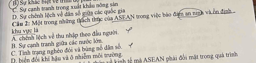 B) Sự khác biệt về trình dộ ph
C. Sự cạnh tranh trong xuất khẩu nông sản
D. Sự chênh lệch về dân số giữa các quốc gia
Câu 2: Một trong những thách thức của ASEAN trong việc bảo đảm an ninh và ổn định
khu vực là
A. chênh lệch về thu nhập theo đầu người.
B. Sự cạnh tranh giữa các nước lớn.
C. Tình trạng nghèo đói và bùng nổ dân số.
D. biến đổi khí hậu và ô nhiễm môi trường.
^ kinh tế mà ASEAN phải đối mặt trong quá trình