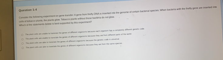 Consider the following experiment on gene transfer: A gene from firefly DNA is inserted into the genome of certain bacterial species. When bacteria with the firefly gene are inserted into
cells of tobacco plants, the plants glow. Tobacco plants without these bacteria do not glow.
Which of the statements below is best supported by this experiment?
The plant cells are unable to translate the genes of different organisms because each organism has a completely different genetic code
The plant cells are unable to translate the genes of different organisms because they are from different parts of the world.
The plant cells are able to translate the genes of different organisms because the genetic code is universal.
The plant cells are able to translate the genes of different organisms because they are from the same species