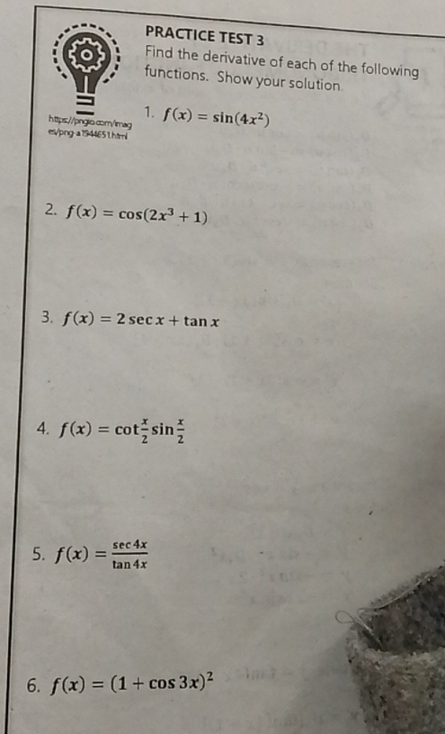 PRACTICE TEST 3 
Find the derivative of each of the following 
functions. Show your solution 
1. 
https://pngio.com/imag f(x)=sin (4x^2)
es/png-a1944651.html 
2. f(x)=cos (2x^3+1)
3. f(x)=2sec x+tan x
4. f(x)=cot  x/2 sin  x/2 
5. f(x)= sec 4x/tan 4x 
6. f(x)=(1+cos 3x)^2