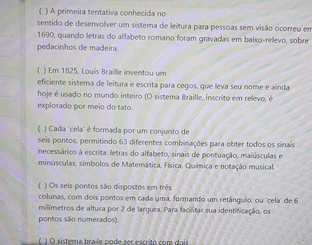 ( ) A primeira tentativa conhecida no 
sentido de desenvolver um sistema de leitura para pessoas sem visão ocorreu em 
1690, quando letras do alfabeto romano foram gravadas em baixo-relevo, sobre 
pedacinhos de madeira. 
( ) Em 1825, Louis Braille inventou um 
eficiente sistema de leitura e escrita para cegos, que leva seu nome e ainda 
hoje é usado no mundo inteiro (O sistema Braille, inscrito em relevo, é 
explorado por meio do tato. 
( ) Cada ‘cela’ é formada por um conjunto de 
seis pontos, permitindo 63 diferentes combinações para obter todos os sinais 
necessários à escrita: letras do alfabeto, sinais de pontuação, maiúsculas e 
minúsculas, símbolos de Matemática, Física, Química e notação musical. 
 ) Os seis pontos são dispostos em três 
colunas, com dois pontos em cada uma, formando um retângulo, ou ‘cela’ de 6
milímetros de altura por 2 de largura. Para facilitar sua identificação, os 
pontos são numerados). 
( ) O sistema braile pode ser escrito com dois