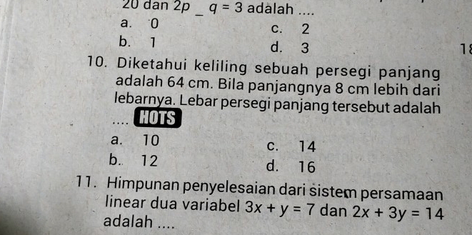 20 dan 2p q=3 adalah ....
_
a. 0 c. 2
b. 1 d. 3
18
10. Diketahui keliling sebuah persegi panjang
adalah 64 cm. Bila panjangnya 8 cm lebih dari
lebarnya. Lebar persegi panjang tersebut adalah
HOTS
a. 10 c. 14
b. 12 d. 16
11. Himpunan penyelesaian dari sistem persamaan
linear dua variabel 3x+y=7 dan 2x+3y=14
adalah ....