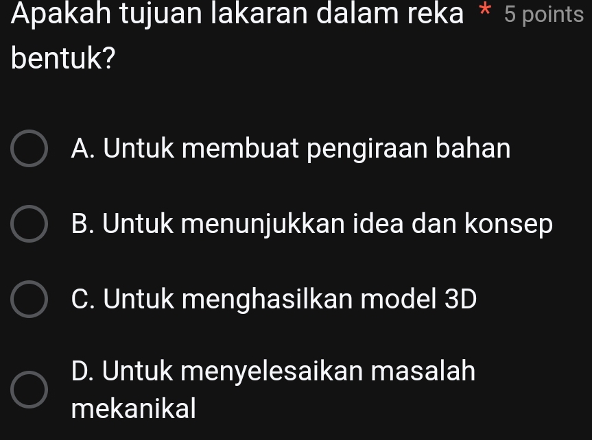 Apakah tujuan lakaran dalam reka * 5 points
bentuk?
A. Untuk membuat pengiraan bahan
B. Untuk menunjukkan idea dan konsep
C. Untuk menghasilkan model 3D
D. Untuk menyelesaikan masalah
mekanikal