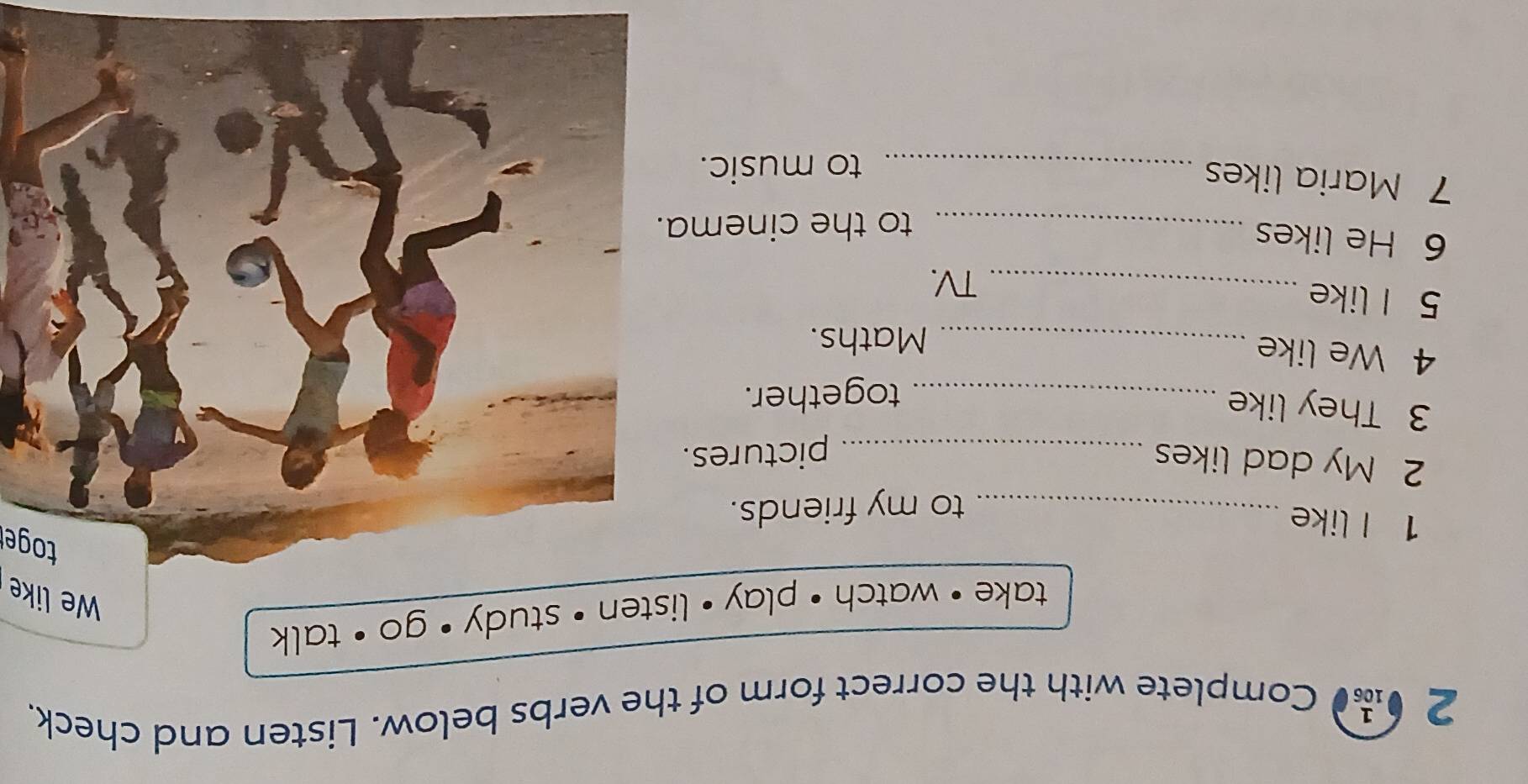 2 0n Complete with the correct form of the verbs below. Listen and check. 
take • watch · play • lis 
We like 
toger 
1 I like_ 
to my friends. 
2 My dad likes _pictures. 
3 They like_ 
together. 
4 We like_ 
Maths. 
5 I like 
_TV. 
6 He likes 
_to the cinema. 
7 Maria likes_ 
to music.