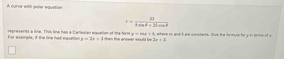 A curve with polar equation
r= 33/8sin θ +25cos θ  
represents a line. This line has a Cartesian equation of the form y=mx+b , where m and b are constants. Give the formula for y in terms of £. 
For example, if the line had equation y=2x+3 then the answer would be 2x+3.