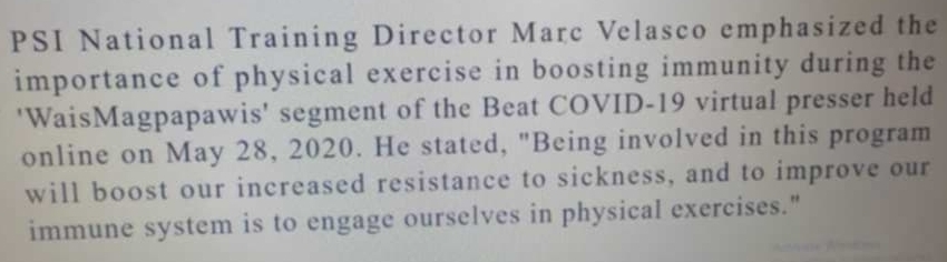 PSI National Training Director Marc Velasco emphasized the 
importance of physical exercise in boosting immunity during the 
'WaisMagpapawis' segment of the Beat COVID-19 virtual presser held 
online on May 28, 2020. He stated, "Being involved in this program 
will boost our increased resistance to sickness, and to improve our 
immune system is to engage ourselves in physical exercises."