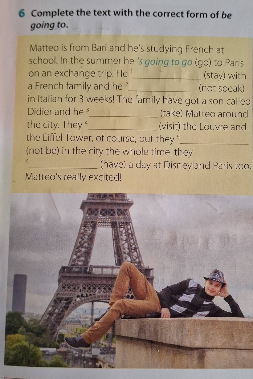 Complete the text with the correct form of be 
going to. 
Matteo is from Bari and he’s studying French at 
school. In the summer he 's going to go (go) to Paris 
on an exchange trip. He '_ (stay) with 
a French family and he ²_ (not speak) 
in Italian for 3 weeks! The family have got a son called 
Didier and he 3 _ (take) Matteo around 
the city. They ⁴_ (visit) the Louvre and 
the Eiffel Tower, of course, but they ⁵_ 
(not be) in the city the whole time: they 
6 
_(have) a day at Disneyland Paris too. 
Matteo’s really excited!