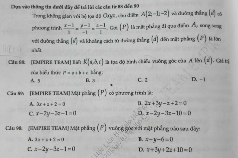 Dựa vào thông tin dưới đây để trả lời các câu từ 88 đến 90
Trong không gian với hệ tọa độ Oxyz, cho điểm A(2;-1;-2) và đường thẳng (đ) có
phương trình  (x-1)/1 = (y-1)/-1 = (z-1)/1 . Gọi (P) là mặt phẳng đi qua điểm Á, song song
với đường thẳng (đ) và khoảng cách từ đường thẳng (đ) đến mặt phẳng (P) là lớn
nhất.
Câu 88: [EMPIRE TEAM] Biết K(a,b,c) là tọa độ hình chiếu vuông góc của A lên (đ). Giá trị
của biểu thức P=a+b+c bằng:
A. 5 B. 3 C. 2 D. -1
Câu 89: [EMPIRE TEAM] Mặt phẳng (P) có phương trình là:
A. 3x+z+2=0
B. 2x+3y-z+2=0
C. x-2y-3z-1=0 D. x-2y-3z-10=0
Câu 90: [EMPIRE TEAM] Mặt phẳng (P) vuông góc với mặt phẳng nào sau đây:
A. 3x+z+2=0
B. x-y-6=0
C. x-2y-3z-1=0 D. x+3y+2z+10=0