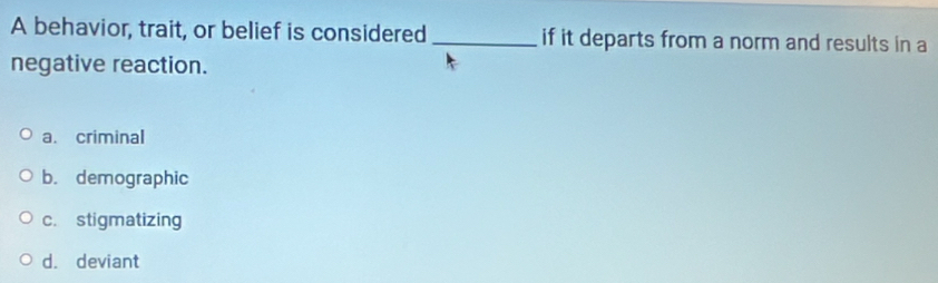 A behavior, trait, or belief is considered _if it departs from a norm and results in a
negative reaction.
a. criminal
b. demographic
c. stigmatizing
d. deviant