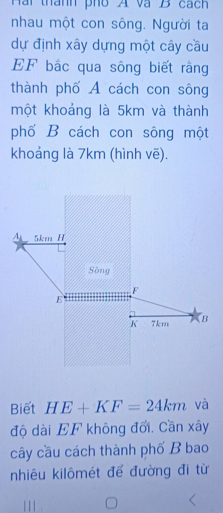 Hài thành pho A và B cách 
nhau một con sông. Người ta 
dự định xây dựng một cây cầu 
EF bắc qua sông biết rằng 
thành phố A cách con sông 
một khoảng là 5km và thành 
phố B cách con sông một 
khoảng là 7km (hình vẽ). 
Biết HE+KF=24km và 
độ dài EF không đổi. Cần xây 
cây cầu cách thành phố B bao 
nhiêu kilômét để đường đi từ