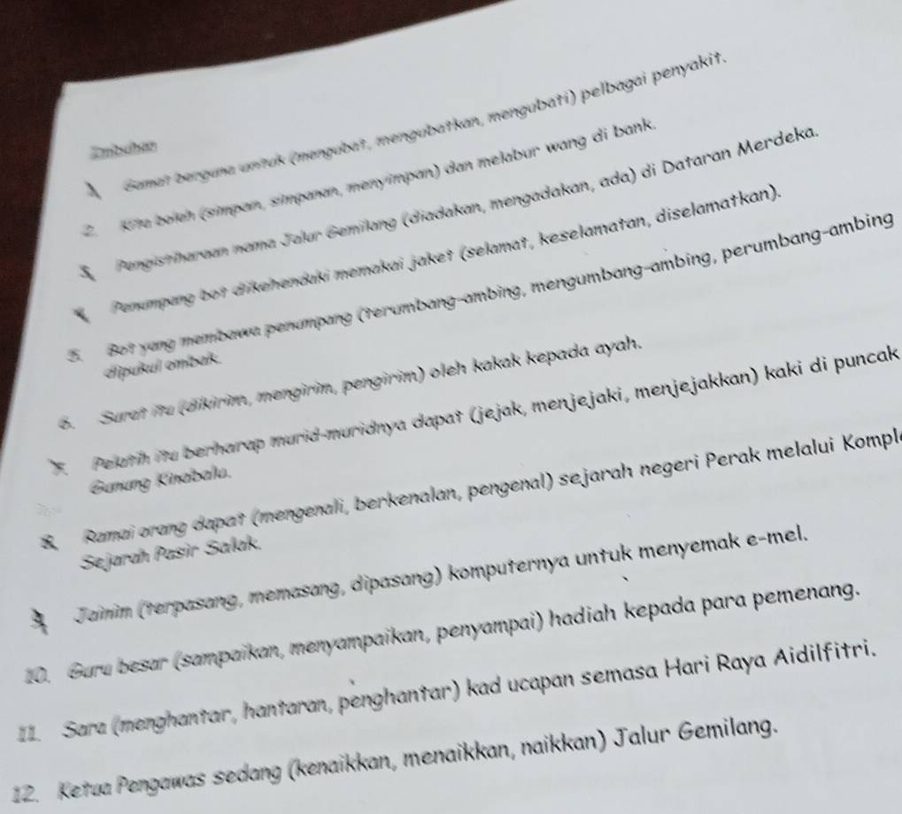 Gamaï berguna untuk (mengubat, mengubatkan, mengubati) pelbagai penyakit 
Zmbchan 
2. K7a boieh (simpan, simpanan, menympan) dan melabur wang di bank 
S Pengistriharaan nama Jalur Gemilang (diadakan, mengadakan, ada) di Dataran Merdeka 
Penumpang bot dikehendaki memakai jaket (selamat, keselamatan, diselamatkan) 
Bot yang membawa penumpang (terumbang-ambing, mengumbang-ambing, perumbang-ambing 
cipuñul ombak. 
6. Surat itu (dikirim, mengirin, pengirim) oleh kakak kepada ayah. 
. Pelath ito berharap murid-muridnya dapat (jejak, menjejaki, menjejakkan) kaki di puncak 
Gunung Kinabalu. 
Ramai orang dapat (mengenali, berkenalan, pengenal) sejarah negeri Perak melalui Kompl 
Sejarah Pasir Salak, 
Jainim (terpasang, memasang, dipasang) komputernya untuk menyemak e-mel. 
10. Guru besar (sampaikan, menyampaikan, penyampai) hadiah kepada para pemenang. 
I1. Sara (menghantar, hantaran, penghantar) kad ucapan semasa Hari Raya Aidilfitri. 
12. Ketua Pengawas sedang (kenaikkan, menaikkan, naikkan) Jalur Gemilang.