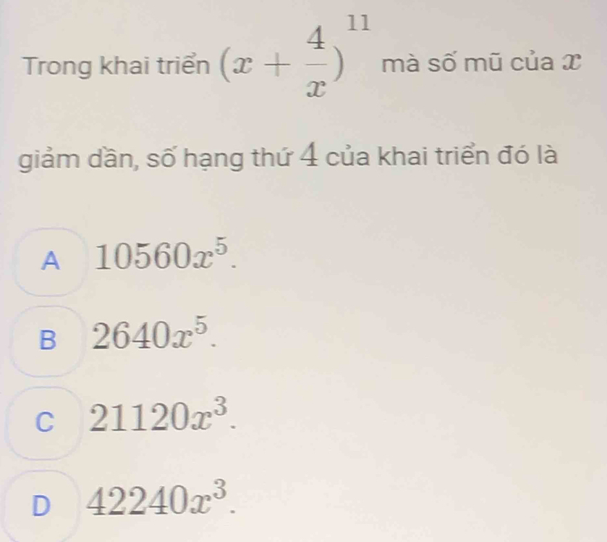 Trong khai triển (x+ 4/x )^11 mà số mũ của x
giảm dần, số hạng thứ 4 của khai triển đó là
A 10560x^5.
B 2640x^5.
C 21120x^3.
D 42240x^3.