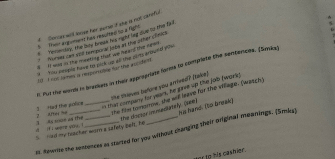 Dorcas will loose her purse if she is not careful 
S Their argument has resulted to a fight 
6 
6 Yesterday, the boy break his right leg due to the fall 
5 
? Nurses can still temporal jobs at the other clinics 
1 
8 It was in the meeting that we heard the news. 
9 You people have to pick up all the dirts around you 
10. I not James is responsible for the accident 
. Put the words in brackets in their appropriate forms to complete the sentences. (Smks 
n that company for years, he gave up the job (work) 
2. After he 1 Had the police the thieves before you arrived? (take) 
the film tomorrow, she will leave for the village. (watch) 
his hand. (to break) 
4 If I were you, I 3. As soon as the_ __the doctor immediately. (see) 
5. Had my teacher worn a safety belt, he 
III. Rewrite the sentences as started for you without changing their original meanings. (5mks 
or to his cashier.