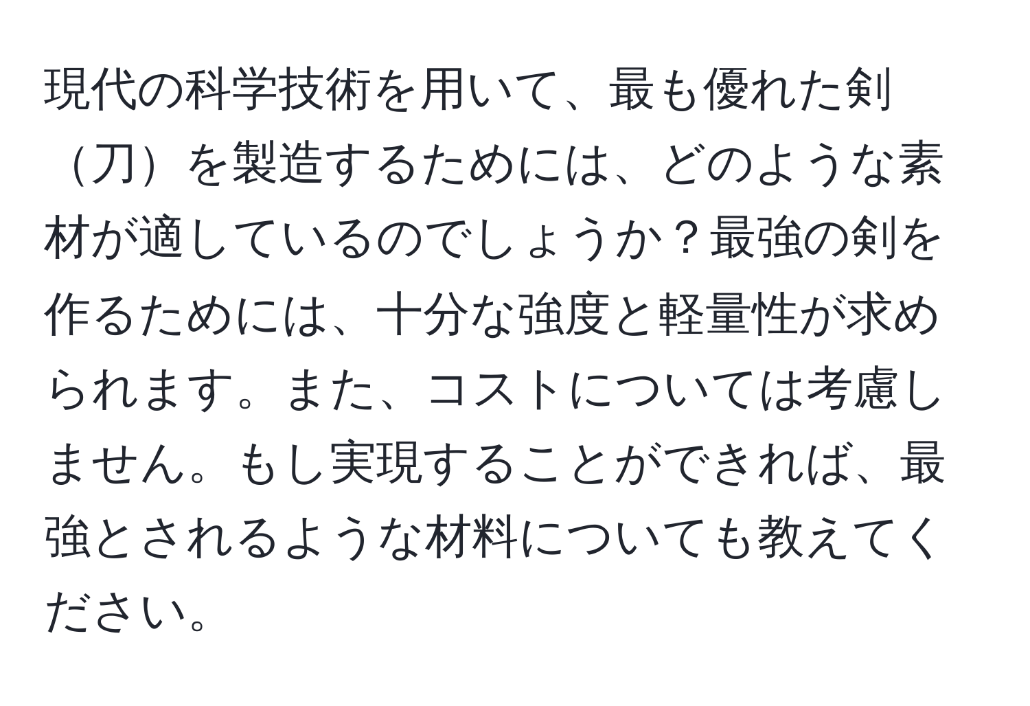 現代の科学技術を用いて、最も優れた剣刀を製造するためには、どのような素材が適しているのでしょうか？最強の剣を作るためには、十分な強度と軽量性が求められます。また、コストについては考慮しません。もし実現することができれば、最強とされるような材料についても教えてください。