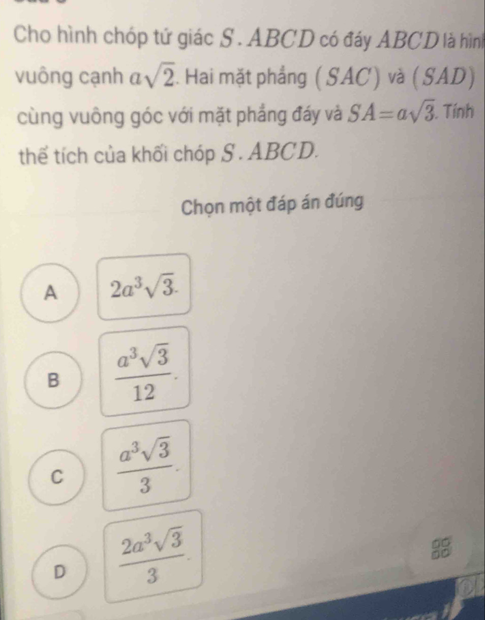 Cho hình chóp tứ giác S . ABCD có đáy ABCD là hình
vuông cạnh a sqrt(2). Hai mặt phẳng ( SAC / ) và (SAD)
cùng vuông góc với mặt phẳng đáy và SA=asqrt(3). Tính
thể tích của khối chóp S . ABCD.
Chọn một đáp án đúng
A 2a^3sqrt(3).
B  a^3sqrt(3)/12 .
C  a^3sqrt(3)/3 .
D  2a^3sqrt(3)/3 .