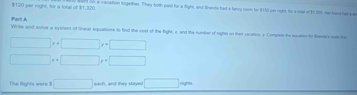 $120 per night, for a total of $1,320. 
und wont on a vacation together. They both paid for a flight, and Brenda had a fancy room for $150 per night, for a total of $1,500. Her friend had a sm 
Part A 
Write and solve a system of linear equations to find the cost of the flight, x, and the number of nights on their vacation, y. Complete the equation for Brenda's costs first.
□ x+□ y=□
□ x+□ y=□
The flights were $ □ each, and they stayed □ nights