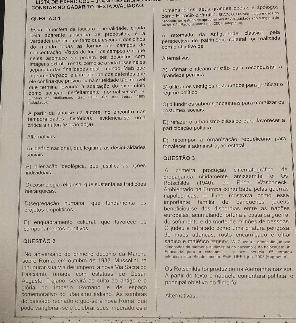 LISTA DE EXERCICOS -3°
CONSTAR NO GABARITO DESTA AVALIAÇÃO.
homens fortes; seus grandes poetas e apólogos
QUESTÃO 1 como Horácio e Virgílio. SILVA, G. História antiga e usos do
passado: um estudo de apropriações da Antiguidade sob o regime de
Essa atmosfera de loucura e irrealidade, criada  Vichy. São Paulo: Annablume, 2007 (adaptado)
pela aparente ausência de propósitos, é a
verdadeira cortina de ferro que esconde dos olhos A retomada da Antiguidade clássica pela
do mundo todas as formas de campos de perspectiva do patrimônio cultural foi realizada
concentração. Vistos de fora, os campos e o que com o objetivo de
neles acontece só podem ser descritos com Alternativas
imagens extraterrenas, como se a vida fosse neles
separada das finalidades deste mundo. Mais que A) afirmar o ideário cristão para reconquistar a
o arame farpado, é a irrealidade dos detentos que
ele confina que provoca uma crueldade tão incrível grandeza perdida.
que termina levando à aceitação do extermínio B) utilizar os vestígios restaurados para justificar o
como solução perfeitamente normal.ARENDT, H.
Origens do totalitarismo. São Paulo: Cia. das Letras, 1989 regime político.
(adaptado)
C) difundir os saberes ancestrais para moralizar os
A partir da análise da autora, no encontro das costumes sociais.
temporalidades históricas, evidencia-se uma
crítica à naturalização do(a) D) refazer o urbanismo clássico para favorecer a
participação política.
Alternativas
E) recompor a organização republicana para
A) ideário nacional, que legitima as desigualdades fortalecer a administração estatal.
sociais.
QUESTÃO 3
B) alienação ideológica, que justifica as ações
individuais. A primeira produção cinematográfica de
propaganda nitidamente antissemita foi Os
C) cosmologia religiosa, que sustenta as tradições Rotschilds (1940), de Erich Waschneck.
hierárquicas.  Ambientado na Europa conturbada pelas guerras
napoleônicas, o filme mostrava como essa
D)segregação humana, que fundamenta os importante família de banqueiros judeus
projetos biopolíticos. beneficiou-se das discórdias entre as nações
europeias, acumulando fortuna à custa da guerra,
E) enquadramento cultural, que favorece os do sofrimento e da morte de milhões de pessoas.
comportamentos punitivos. O judeu é retratado como uma criatura perigosa,
de mãos aduncas, rosto encarniçado e olhar
QUESTÃO 2 sádico e maléfico.PEREIRA. W. Cinema e genocídio judaico
dimensões da memória audiovisual do nazismo e do holocausto. In,
Educando para a cidadania e a dem ocracia 6^3 Jornada
No aniversário do primeiro decênio da Marcha Interdisciplinar. Rio de Janeiro: SME: UERJ. jun. 2008 (fragmento).
sobre Roma, em outubro de 1932, Mussolini irá
inaugurar sua Via dell impero; a nova Via Sacra do Os Rotschilds foi produzido na Alemanha nazista.
Fascismo, ornada com estátuas de César, A partir do texto e naquela conjuntura política, o
Augusto, Trajano, servirá ao culto do antigo e à principal objetivo do filme foi
glória do Império Romano e de espaço
comemorativo do ufanismo italiano. As sombras Alternativas
do passado recriado ergue-se a nova Roma, que
pode vangloriar-se e celebrar seus imperadores e
.
.