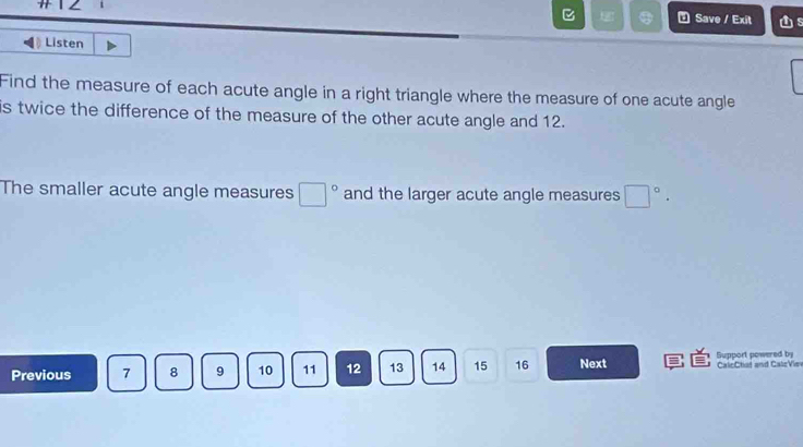 Save / Exit s 
Listen 
Find the measure of each acute angle in a right triangle where the measure of one acute angle 
is twice the difference of the measure of the other acute angle and 12. 
The smaller acute angle measures □° and the larger acute angle measures □°. 
Previous 7 8 9 10 11 12 13 14 15 16 Next Support powered by CalcChat and CaleVie