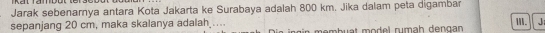 Jarak sebenarnya antara Kota Jakarta ke Surabaya adalah 800 km. Jika dalam peta digambar 
sepanjang 20 cm, maka skalanya adalah_ . membuat model rumah dengan III. J