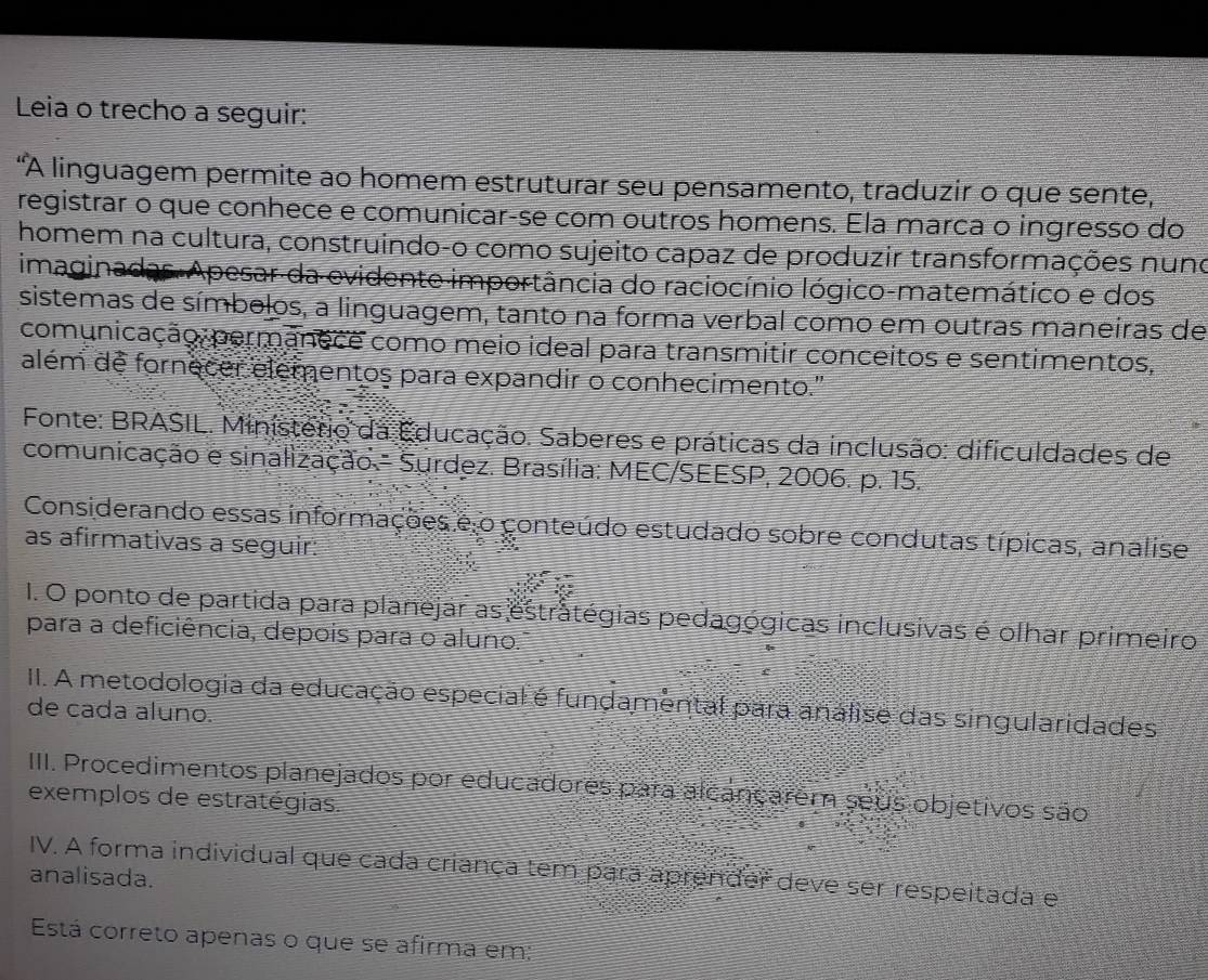 Leia o trecho a seguir: 
"A linguagem permite ao homem estruturar seu pensamento, traduzir o que sente, 
registrar o que conhece e comunicar-se com outros homens. Ela marca o ingresso do 
homem na cultura, construindo-o como sujeito capaz de produzir transformações nuno 
imaginadas.Apesar da evidente importância do raciocínio lógico-matemático e dos 
sistemas de símbolos, a linguagem, tanto na forma verbal como em outras maneiras de 
comunicação,permanece como meio ideal para transmitir conceitos e sentimentos, 
além de fornecer elementos para expandir o conhecimento." 
Fonte: BRASIL. Ministerio da Educação. Saberes e práticas da inclusão: dificuldades de 
comunicação e sinalização.- Surdez. Brasília: MEC/SEESP, 2006. p. 15. 
Considerando essas informações e o conteúdo estudado sobre condutas típicas, analise 
as afirmativas a seguir: 
1. O ponto de partida para planejar as estratégias pedagógicas inclusivas é olhar primeiro 
para a deficiência, depois para o aluno." 
II. A metodologia da educação especial é fundamental para analise das singularidades 
de cada aluno. 
IIII. Procedimentos planejados por educadores para alcançarem seus objetivos são 
exemplos de estratégias. 
IV. A forma individual que cada criança tem para aprender deve ser respeitada e 
analisada. 
Está correto apenas o que se afirma em: