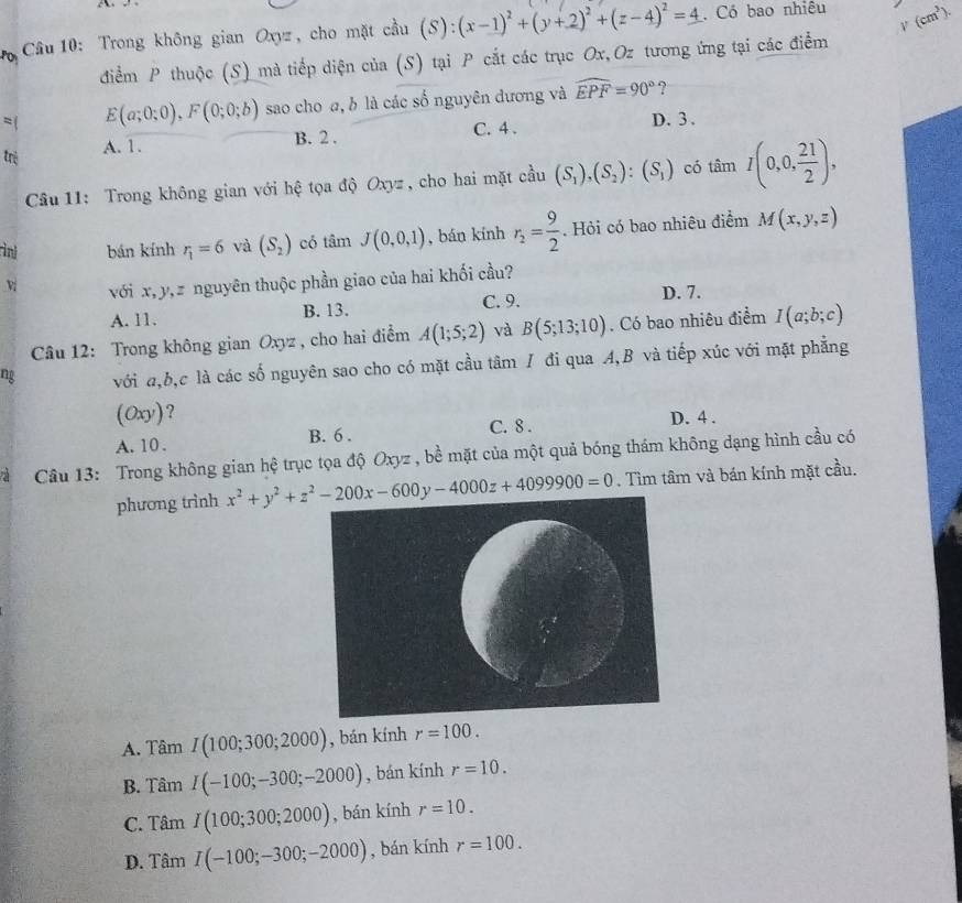 PO  Câu 10: Trong không gian Oxyz, cho mặt cầu (S): (x-1)^2+(y+2)^2+(z-4)^2=4
Có bao nhiêu (cm^3).

điểm P thuộc (S) mà tiếp diện của (S) tại P cắt các trục Ox,Oz tương ứng tại các điểm
= E(a;0;0),F(0;0;b) sao cho a, b là các số nguyên dương và widehat EPF=90° ?
B. 2 . C. 4 . D. 3 .
trẻ A. 1.
Câu 11: Trong không gian với hệ tọa độ Oxyz , cho hai mặt cầu (S_1),(S_2):(S_1) có tan I(0,0, 21/2 ),
ìni bán kính r_1=6 và (S_2) có tâm J(0,0,1) , bán kính r_2= 9/2 . Hỏi có bao nhiêu điểm M(x,y,z)
v với x, y,z nguyên thuộc phần giao của hai khối cầu?
A. 11. B. 13. C. 9. D. 7.
Câu 12: Trong không gian Oxyz , cho hai điểm A(1;5;2) và B(5;13;10). Có bao nhiêu điểm I(a;b;c)
ng với a,b,c là các số nguyên sao cho có mặt cầu tâm / đi qua A,B và tiếp xúc với mặt phẳng
(0xy)?
A. 10 . B. 6 . C. 8 .
D. 4 .
Và  Câu 13: Trong không gian hệ trục tọa độ Oxyz , bề mặt của một quả bóng thám không dạng hình cầu có
phương trình  . Tìm tâm và bán kính mặt cầu.
A. Tâm I(100;300;2000) , bán kính r=100.
B. TamI(-100;-300;-2000) , bán kính r=10.
C. 1 amI(100;300;2000) , bán kính r=10.
D. TamI(-100;-300;-2000) , bán kính r=100.