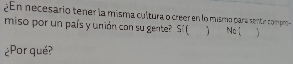 ¿En necesario tener la misma cultura o creer en lo mismo para sentir compro-
miso por un país y unión con su gente? Sí (
No (
¿Por qué?