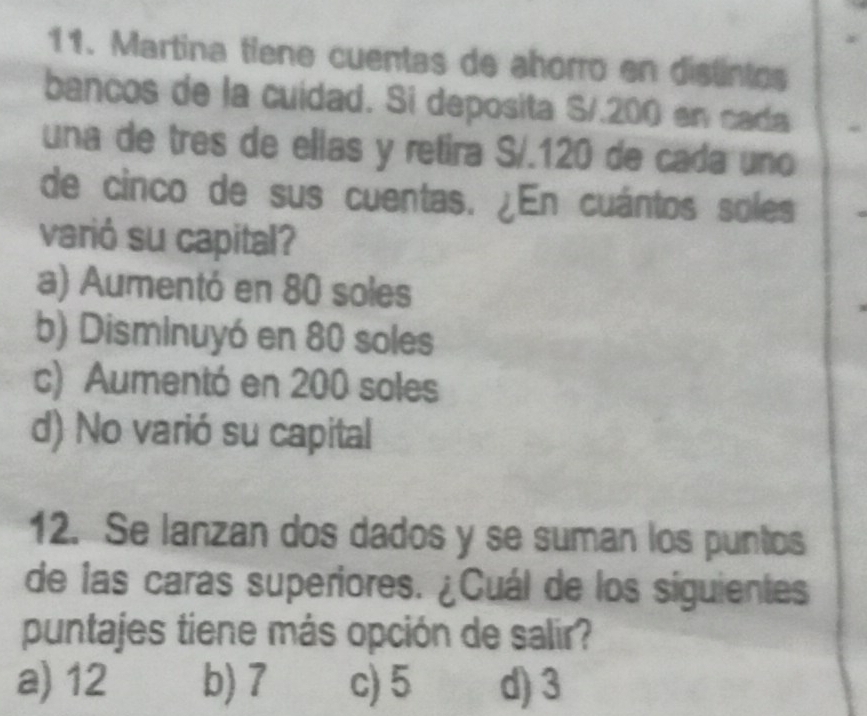 Martina tiene cuentas de ahorro en distintos
bancos de la cuidad. Si deposita S/.200 en cada
una de tres de ellas y retira S/. 120 de cada uno
de cinco de sus cuentas. ¿En cuántos soles
varió su capital?
a) Aumentó en 80 soles
b) Disminuyó en 80 soles
c) Aumentó en 200 soles
d) No varió su capital
12. Se lanzan dos dados y se suman los puntos
de las caras superiores. ¿Cuál de los siguientes
puntajes tiene más opción de salir?
a) 12 b) 7 c) 5 d) 3