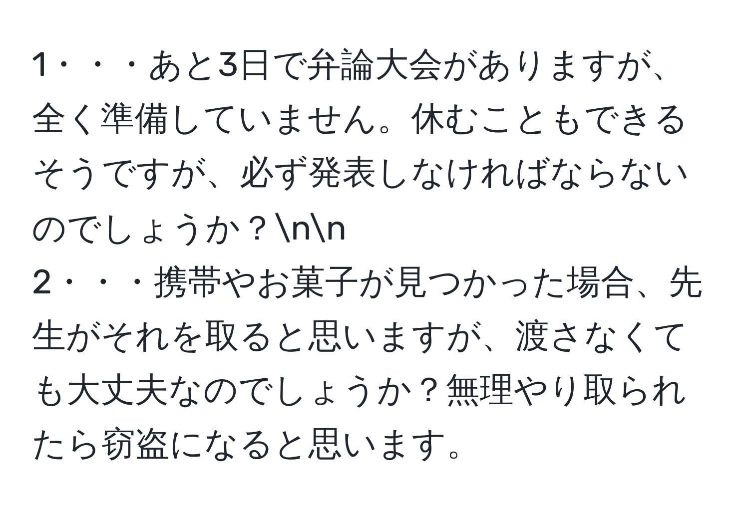 1・・・あと3日で弁論大会がありますが、全く準備していません。休むこともできるそうですが、必ず発表しなければならないのでしょうか？nn
2・・・携帯やお菓子が見つかった場合、先生がそれを取ると思いますが、渡さなくても大丈夫なのでしょうか？無理やり取られたら窃盗になると思います。