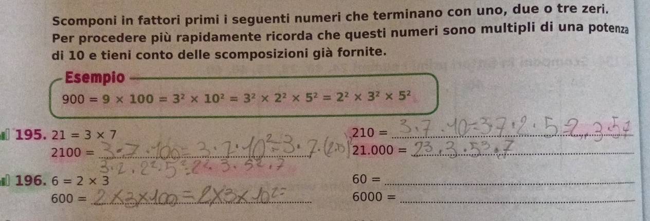 Scomponi in fattori primi i seguenti numeri che terminano con uno, due o tre zeri. 
Per procedere più rapidamente ricorda che questi numeri sono multipli di una potenza 
di 10 e tieni conto delle scomposizioni già fornite. 
Esempio_ 
_
900=9* 100=3^2* 10^2=3^2* 2^2* 5^2=2^2* 3^2* 5^2
195. 21=3* 7 210= _
2100= _
21.000= _
196. 6=2* 3 60= _
600= _
6000= _