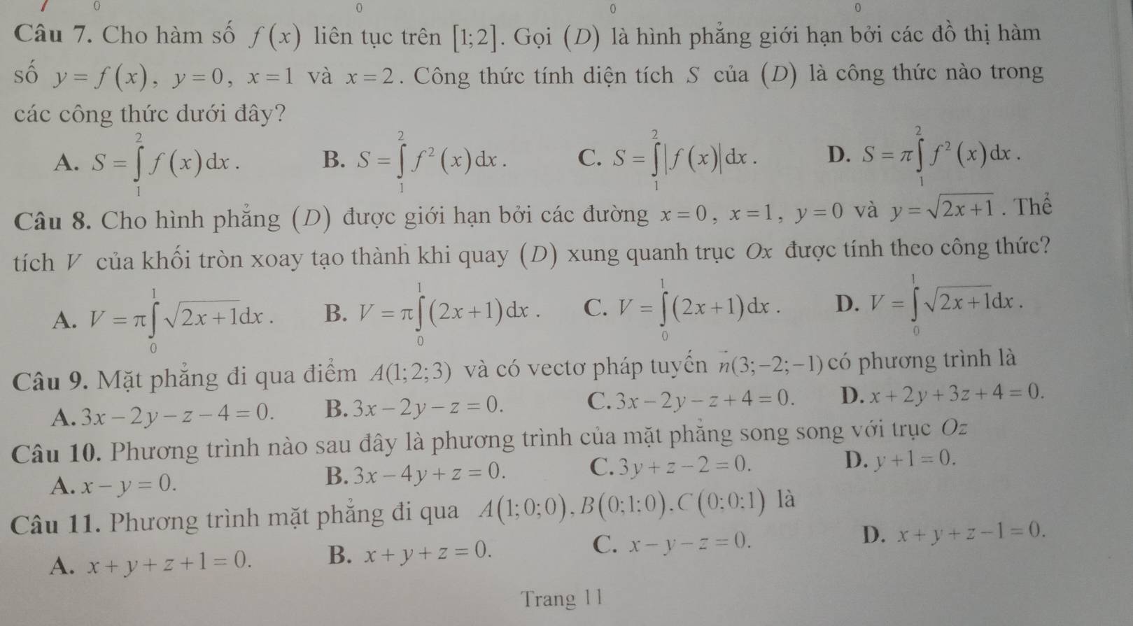 Cho hàm số f(x) liên tục trên [1;2]. Gọi (D) là hình phẳng giới hạn bởi các đồ thị hàm
số y=f(x),y=0,x=1 và x=2. Công thức tính diện tích S của (D) là công thức nào trong
các công thức dưới đây?
A. S=∈tlimits _1^(2f(x)dx. S=∈tlimits _1^2f^2)(x)dx. C. S=∈tlimits _1^(2|f(x)|dx. D. S=π ∈tlimits _1^2f^2)(x)dx.
B.
Câu 8. Cho hình phẳng (D) được giới hạn bởi các đường x=0,x=1,y=0 và y=sqrt(2x+1). Thể
tích V của khối tròn xoay tạo thành khi quay (D) xung quanh trục Ox được tính theo công thức?
A. V=π ∈tlimits _0^(1sqrt 2x+1)dx. B. V=π ∈tlimits _0^(1(2x+1)dx. C. V=∈t (2x+1)dx. D. V=∈t sqrt 2x+1)dx.
Câu 9. Mặt phẳng đi qua điểm A(1;2;3) và có vectơ pháp tuyến vector n(3;-2;-1) có phương trình là
A. 3x-2y-z-4=0. B. 3x-2y-z=0. C. 3x-2y-z+4=0. D. x+2y+3z+4=0.
Câu 10. Phương trình nào sau đây là phương trình của mặt phăng song song với trục Oz
A. x-y=0.
B. 3x-4y+z=0.
D.
C. 3y+z-2=0. y+1=0.
Câu 11. Phương trình mặt phẳng đi qua A(1;0;0),B(0;1;0),C(0;0:1) là
C.
D.
A. x+y+z+1=0. B. x+y+z=0. x-y-z=0. x+y+z-1=0.
Trang 11