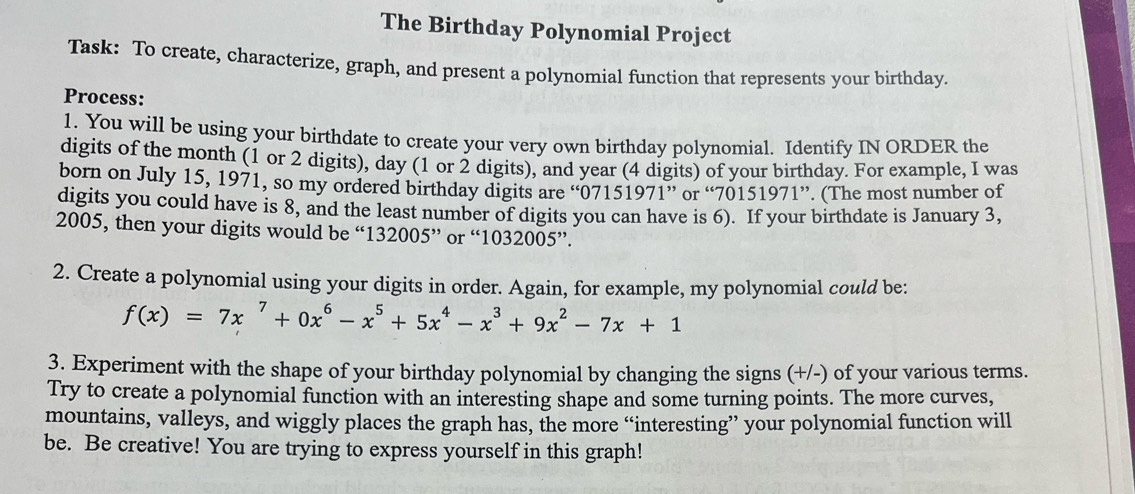 The Birthday Polynomial Project 
Task: To create, characterize, graph, and present a polynomial function that represents your birthday. 
Process: 
1. You will be using your birthdate to create your very own birthday polynomial. Identify IN ORDER the 
digits of the month (1 or 2 digits), day (1 or 2 digits), and year (4 digits) of your birthday. For example, I was 
born on July 15, 1971, so my ordered birthday digits are “ 07151971 ” or “ 70151971 ”. (The most number of 
digits you could have is 8, and the least number of digits you can have is 6). If your birthdate is January 3, 
2005, then your digits would be “ 132005^(,,) or “ 1032005 ”. 
2. Create a polynomial using your digits in order. Again, for example, my polynomial could be:
f(x)=7x^7+0x^6-x^5+5x^4-x^3+9x^2-7x+1
3. Experiment with the shape of your birthday polynomial by changing the signs (+/-) of your various terms. 
Try to create a polynomial function with an interesting shape and some turning points. The more curves, 
mountains, valleys, and wiggly places the graph has, the more “interesting” your polynomial function will 
be. Be creative! You are trying to express yourself in this graph!