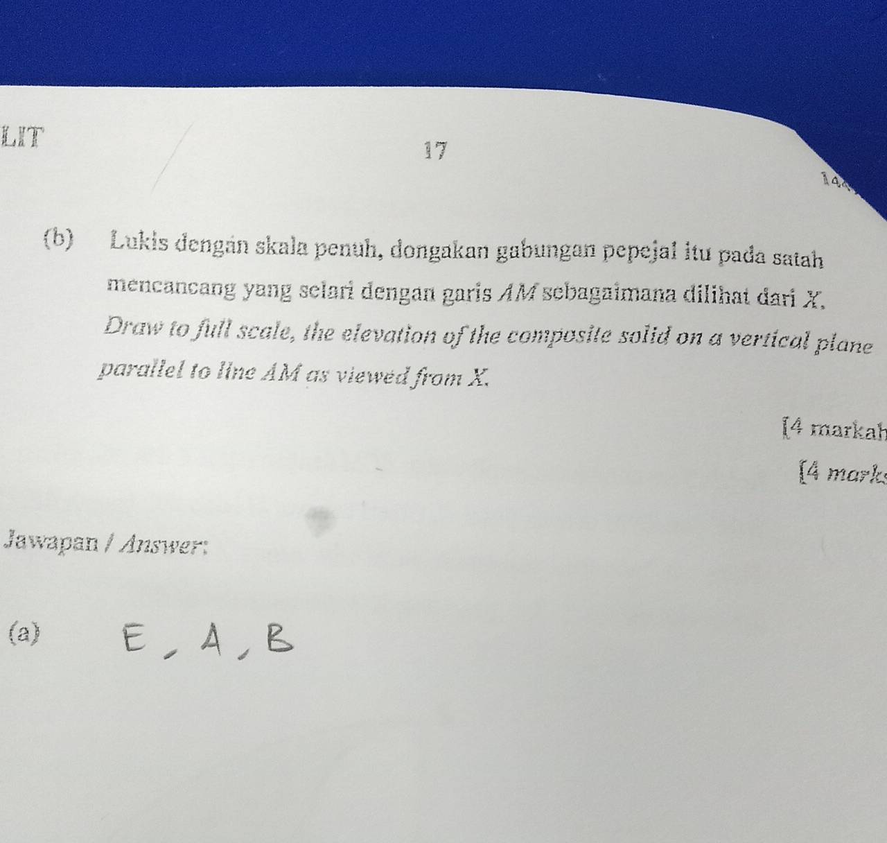 LIT 
17
144
(b) Lukis dengán skala penuh, dongakan gabungan pepejal itu pada satah 
mencancang yang selari dengan garis AM sebagaimana dilihat dari X. 
Draw to full scale, the elevation of the composite solid on a vertical plane 
parallel to line AM as viewed from X. 
[4 markah 
[4 marks 
Jawapan / Answer: 
(a) EAB