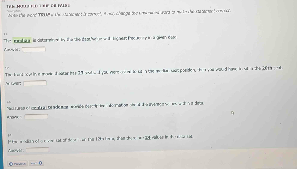 TRUE OR FALSE 
Description: 
Write the word TRUE if the statement is correct, if not, change the underlined word to make the statement correct. 
11. 
The median is determined by the the data/value with highest frequency in a given data. 
Answer: □ 
12. 
The front row in a movie theater has 23 seats. If you were asked to sit in the median seat position, then you would have to sit in the 20th seat. 
Answer: ()^1/2) 
13. 
Measures of central tendency provide descriptive information about the average values within a data. 
Answer: □ 
14. 
If the median of a given set of data is on the 12th term, then there are 24 values in the data set. 
Answer: □ 
Previous Next