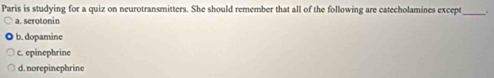Paris is studying for a quiz on neurotransmitters. She should remember that all of the following are catecholamines except_
a. serotonin
b. dopamine
c. epinephrine
d. norepinephrine