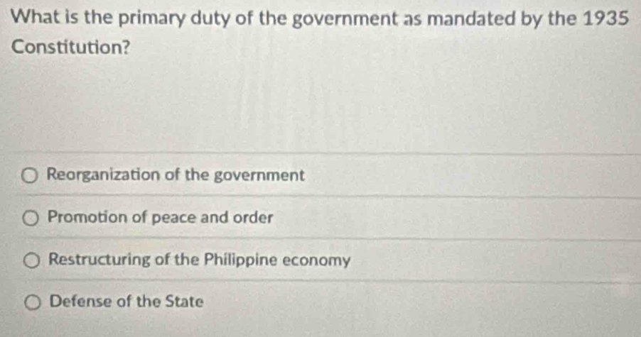 What is the primary duty of the government as mandated by the 1935
Constitution?
Reorganization of the government
Promotion of peace and order
Restructuring of the Philippine economy
Defense of the State