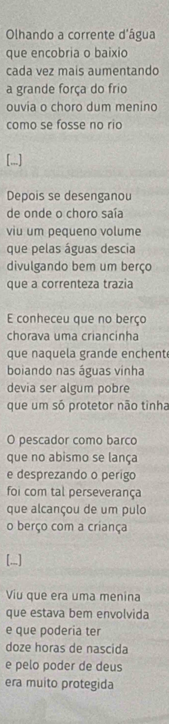 Olhando a corrente d'água 
que encobria o baixio 
cada vez mais aumentando 
a grande força do frio 
ouvia o choro dum menino 
como se fosse no rio 
[.,.] 
Depois se desenganou 
de onde o choro saía 
viu um pequeno volume 
que pelas águas descia 
divulgando bem um berço 
que a correnteza trazia 
E conheceu que no berço 
chorava uma criancinha 
que naquela grande enchente 
boiando nas águas vinha 
devia ser algum pobre 
que um só protetor não tinha 
O pescador como barco 
que no abismo se lança 
e desprezando o perigo 
foi com tal perseverança 
que alcançou de um pulo 
o berço com a criança 
[...] 
Viu que era uma menina 
que estava bem envolvida 
e que poderia ter 
doze horas de nascida 
e pelo poder de deus 
era muito protegida